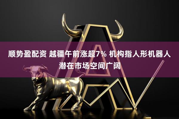 顺势盈配资 越疆午前涨超7% 机构指人形机器人潜在市场空间广阔