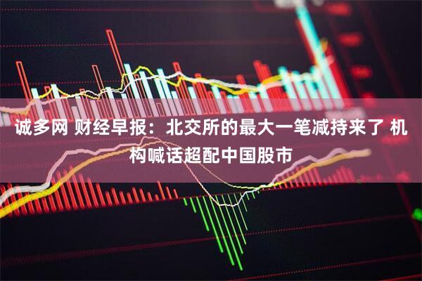 诚多网 财经早报：北交所的最大一笔减持来了 机构喊话超配中国股市