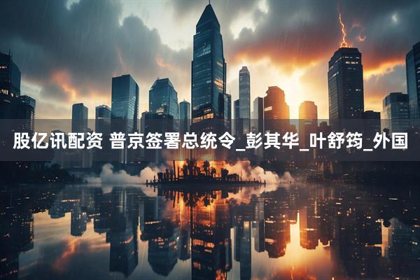 股亿讯配资 普京签署总统令_彭其华_叶舒筠_外国