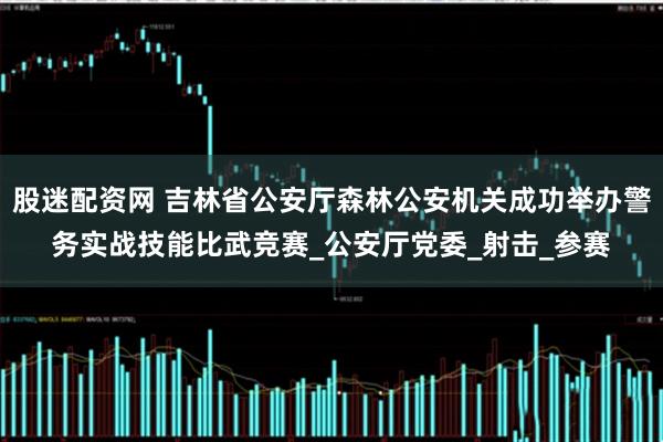 股迷配资网 吉林省公安厅森林公安机关成功举办警务实战技能比武竞赛_公安厅党委_射击_参赛