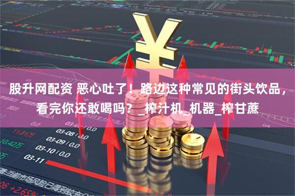 股升网配资 恶心吐了！路边这种常见的街头饮品，看完你还敢喝吗？_榨汁机_机器_榨甘蔗