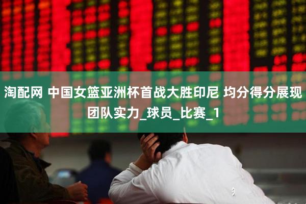 淘配网 中国女篮亚洲杯首战大胜印尼 均分得分展现团队实力_球员_比赛_1