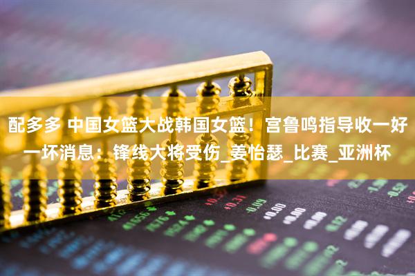 配多多 中国女篮大战韩国女篮！宫鲁鸣指导收一好一坏消息：锋线大将受伤_姜怡瑟_比赛_亚洲杯
