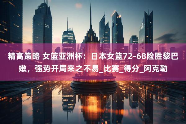 精高策略 女篮亚洲杯：日本女篮72-68险胜黎巴嫩，强势开局来之不易_比赛_得分_阿克勒