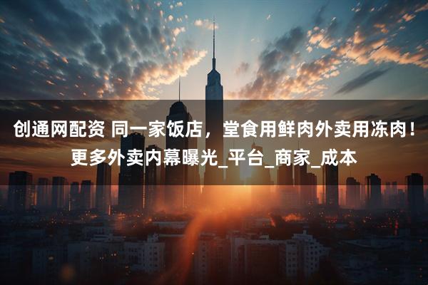 创通网配资 同一家饭店，堂食用鲜肉外卖用冻肉！更多外卖内幕曝光_平台_商家_成本