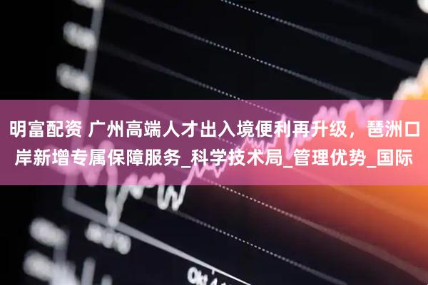 明富配资 广州高端人才出入境便利再升级，琶洲口岸新增专属保障服务_科学技术局_管理优势_国际