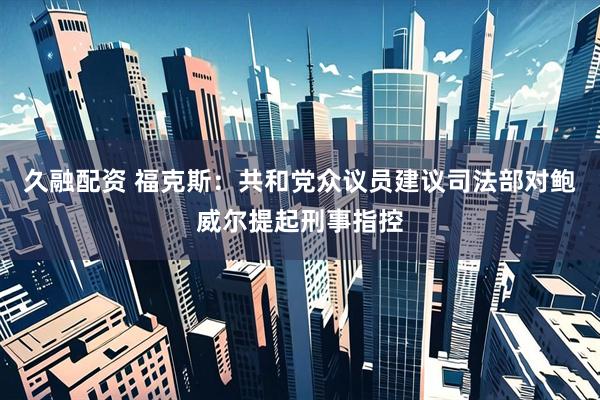 久融配资 福克斯：共和党众议员建议司法部对鲍威尔提起刑事指控