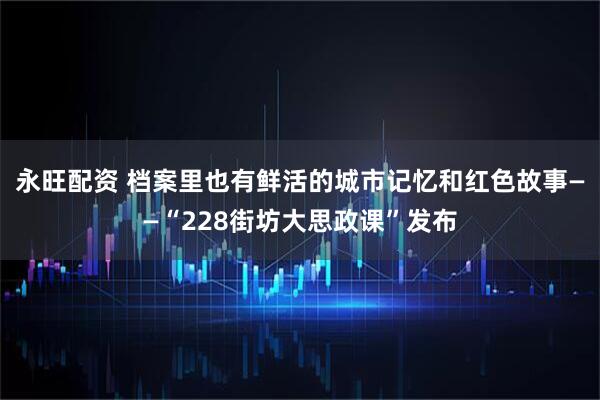 永旺配资 档案里也有鲜活的城市记忆和红色故事——“228街坊大思政课”发布