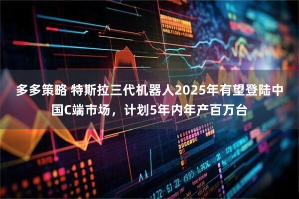 多多策略 特斯拉三代机器人2025年有望登陆中国C端市场，计划5年内年产百万台