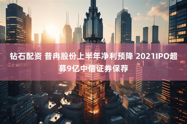 钻石配资 普冉股份上半年净利预降 2021IPO超募9亿中信证券保荐