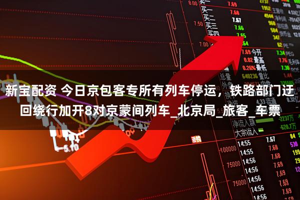 新宝配资 今日京包客专所有列车停运，铁路部门迂回绕行加开8对京蒙间列车_北京局_旅客_车票