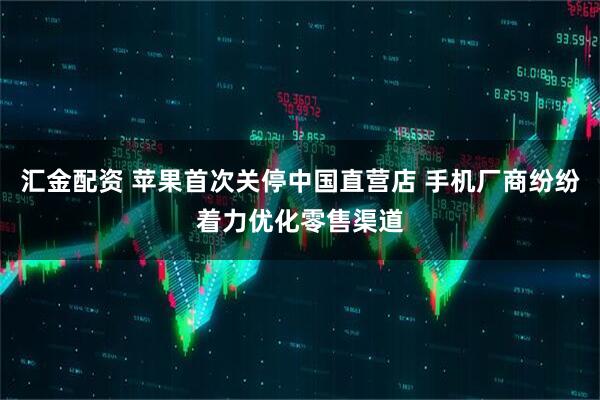 汇金配资 苹果首次关停中国直营店 手机厂商纷纷着力优化零售渠道