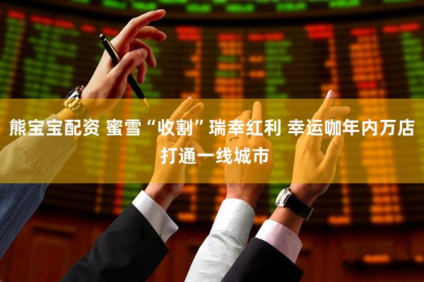 熊宝宝配资 蜜雪“收割”瑞幸红利 幸运咖年内万店 打通一线城市