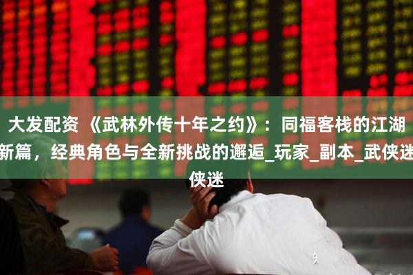 大发配资 《武林外传十年之约》：同福客栈的江湖新篇，经典角色与全新挑战的邂逅_玩家_副本_武侠迷