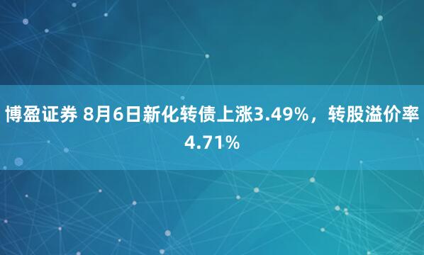 博盈证券 8月6日新化转债上涨3.49%，转股溢价率4.71%
