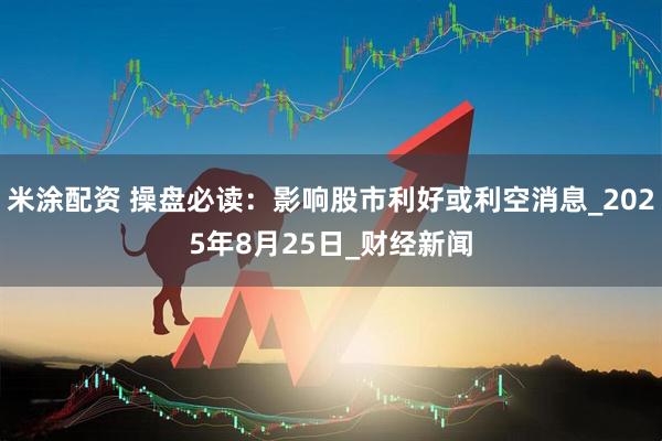 米涂配资 操盘必读：影响股市利好或利空消息_2025年8月25日_财经新闻