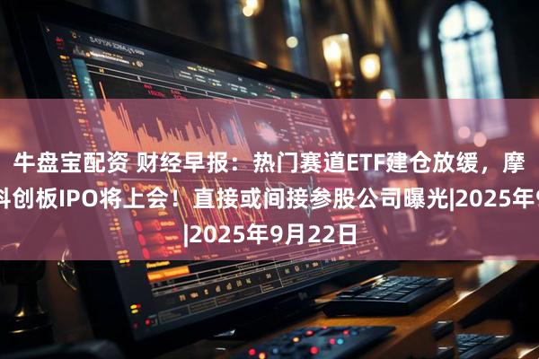 牛盘宝配资 财经早报：热门赛道ETF建仓放缓，摩尔线程科创板IPO将上会！直接或间接参股公司曝光|2025年9月22日