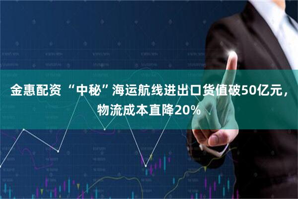 金惠配资 “中秘”海运航线进出口货值破50亿元，物流成本直降20%