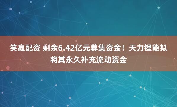 笑赢配资 剩余6.42亿元募集资金！天力锂能拟将其永久补充流动资金