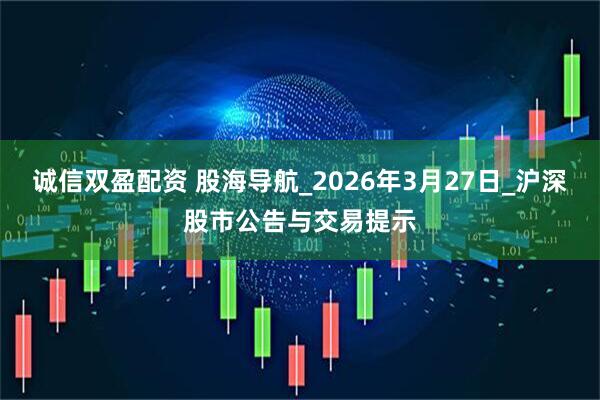 诚信双盈配资 股海导航_2026年3月27日_沪深股市公告与交易提示