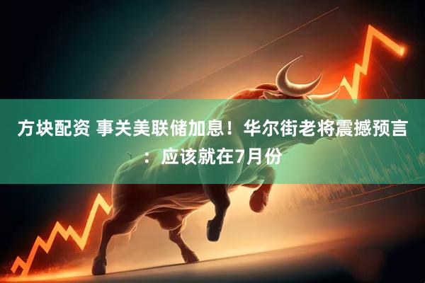 方块配资 事关美联储加息！华尔街老将震撼预言：应该就在7月份